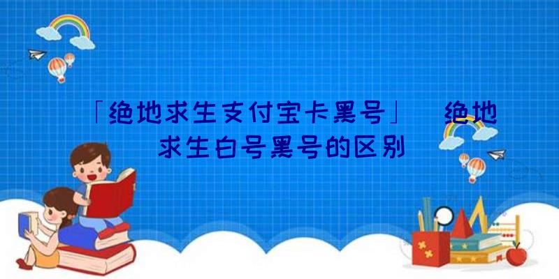 「绝地求生支付宝卡黑号」|绝地求生白号黑号的区别